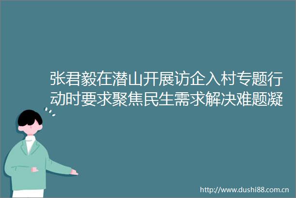 张君毅在潜山开展访企入村专题行动时要求聚焦民生需求解决难题凝聚合力绘就宜居宜业和美乡村新图景