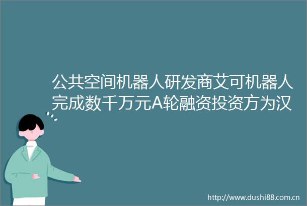 公共空间机器人研发商艾可机器人完成数千万元A轮融资投资方为汉能创投