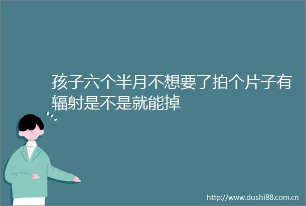 孩子六个半月不想要了拍个片子有辐射是不是就能掉