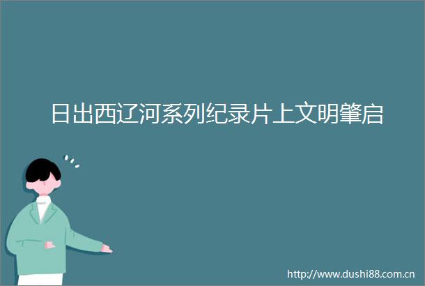 日出西辽河系列纪录片上文明肇启