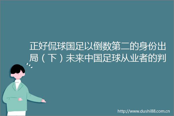 正好侃球国足以倒数第二的身份出局（下）未来足球从业者的判断题