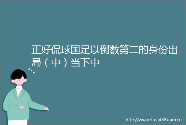正好侃球国足以倒数第二的身份出局（中）当下中