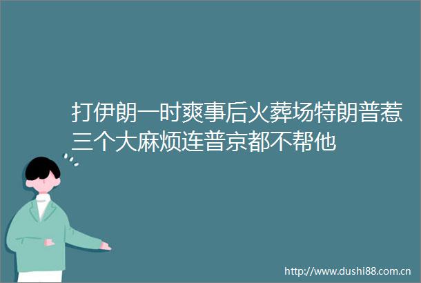 打伊朗一时爽事后火葬场特朗普惹三个大麻烦连普京都不帮他