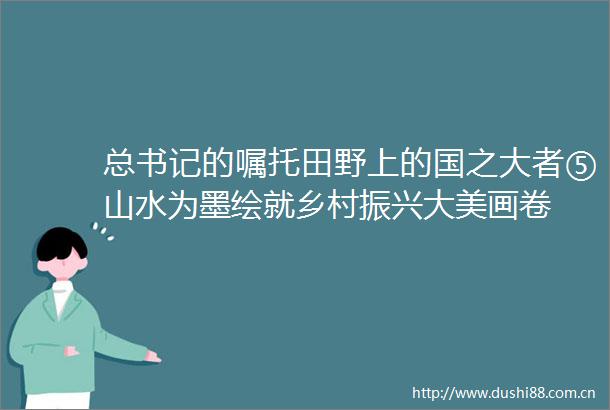 总书记的嘱托田野上的国之大者⑤山水为墨绘就乡村振兴大美画卷