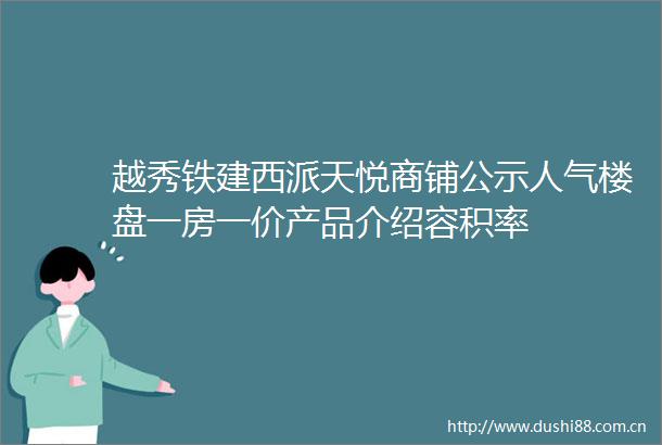 越秀铁建西派天悦商铺公示人气楼盘一房一价产品介绍容积率