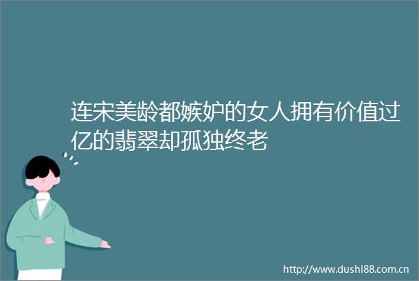 连宋美龄都嫉妒的女人拥有价值过亿的翡翠却孤独终老