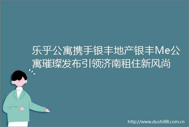 乐乎公寓携手银丰地产银丰Me公寓璀璨发布引领济南租住新风尚
