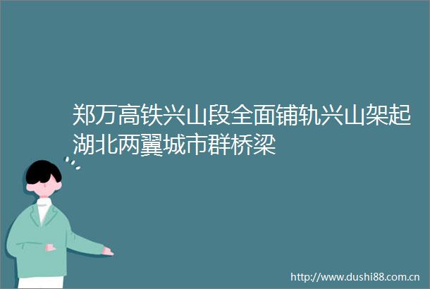 郑万高铁兴山段全面铺轨兴山架起湖北两翼城市群桥梁
