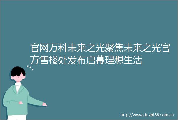 官网万科未来之光聚焦未来之光官方售楼处发布启幕理想生活