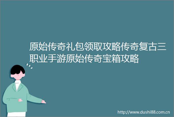 原始传奇礼包领取攻略传奇复古三职业手游原始传奇宝箱攻略