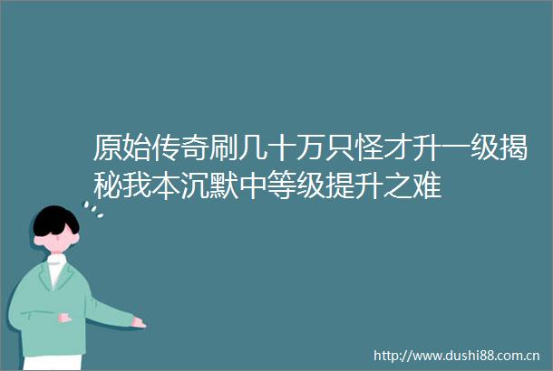 原始传奇刷几十万只怪才升一级揭秘我本沉默中等级提升之难