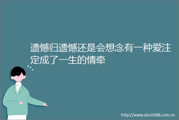 遗憾归遗憾还是会想念有一种爱注定成了一生的情牵
