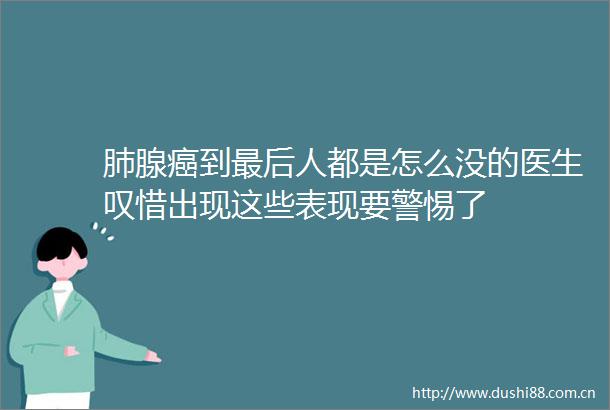 肺腺癌到最后人都是怎么没的医生叹惜出现这些表现要警惕了