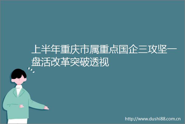 上半年重庆市属重点国企三攻坚一盘活改革突破透视