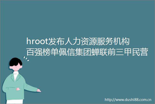 hroot发布人力资源服务机构百强榜单佩信集团蝉联前三甲民营首位
