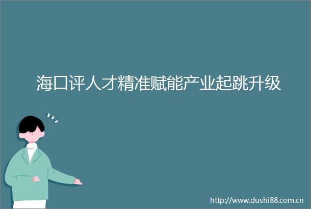 海口评人才精准赋能产业起跳升级
