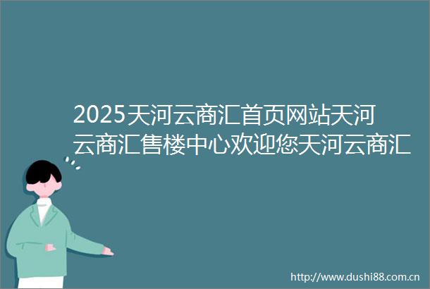 2025天河云商汇首页网站天河云商汇售楼中心欢迎您天河云商汇楼盘详情