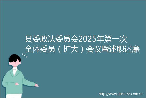 县委政法委员会2025年第一次全体委员（扩大）会议暨述职述廉会议召开