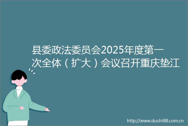 县委政法委员会2025年度第一次全体（扩大）会议召开重庆垫江垫江发布的微博视频