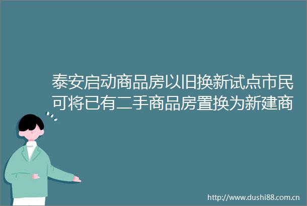 泰安启动商品房以旧换新试点市民可将已有二手商品房置换为新建商品房