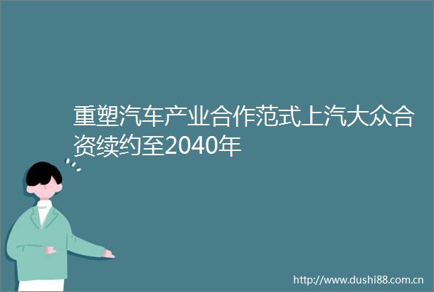重塑汽车产业合作范式上汽大众合资续约至2040年