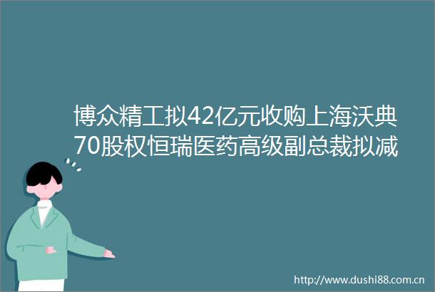 博众精工拟42亿元收购上海沃典70股权恒瑞医药高级副总裁拟减持不超0007公司股份｜公告精选
