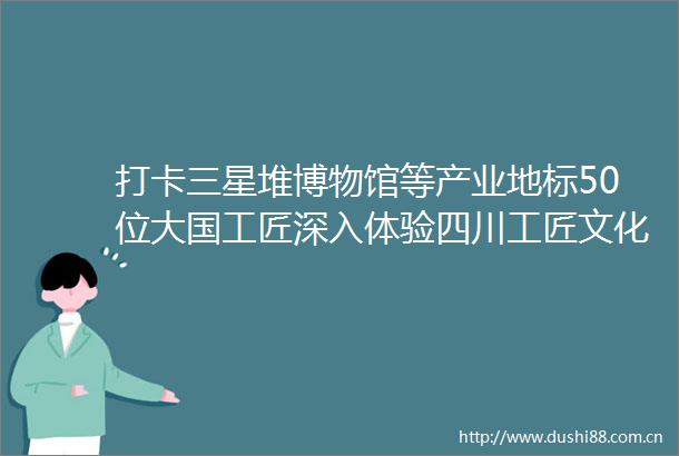 打卡三星堆博物馆等产业地标50位大国工匠深入体验四川工匠文化