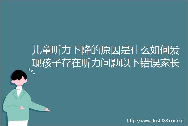 儿童听力下降的原因是什么如何发现孩子存在听力问题以下错误家长经常犯