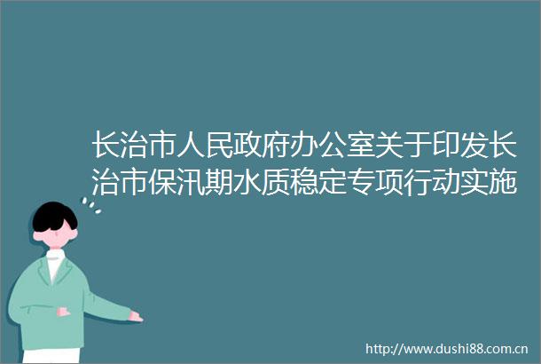 长治市办公室关于印发长治市保汛期水质稳定专项行动实施方案的通知