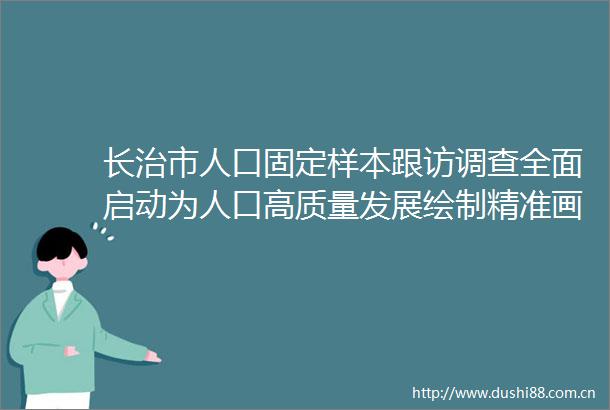 长治市人口固定样本跟访调查全面启动为人口高质量发展绘制精准画像