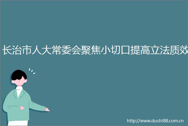 长治市人大常委会聚焦小切口提高立法质效
