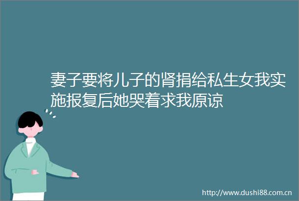 妻子要将儿子的肾捐给私生女我实施后她哭着求我原谅