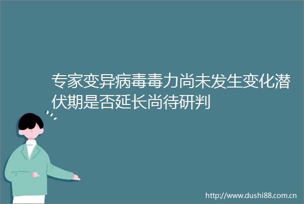 专家变异病毒毒力尚未发生变化潜伏期是否延长尚待研判