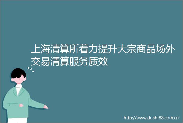 上海清算所着力提升大宗商品场外交易清算服务质效