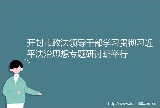 开封市政法学习贯彻法治思想专题研讨班举行