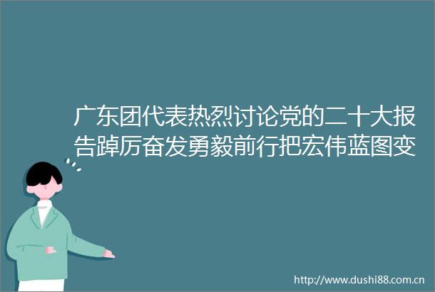 广东团代表热烈讨论党的二十大报告踔厉奋发勇毅前行把宏伟蓝图变成美好现实
