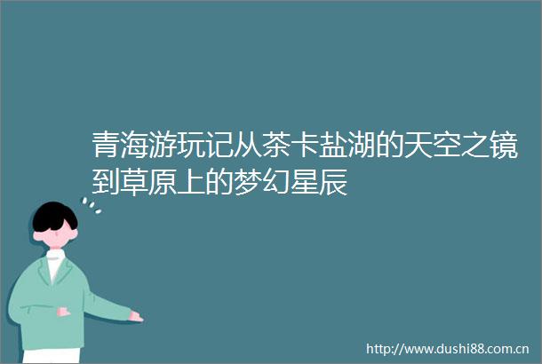 青海游玩记从茶卡盐湖的天空之镜到草原上的梦幻星辰
