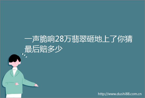 一声脆响28万翡翠砸地上了你猜最后赔多少