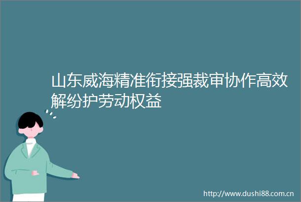山东威海精准衔接强裁审协作高效解纷护劳动权益