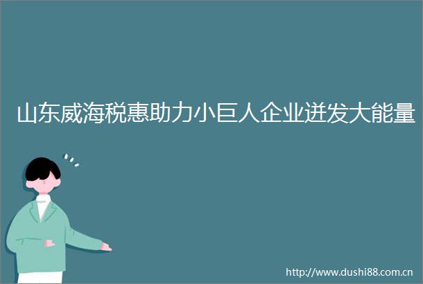 山东威海税惠助力小巨人企业迸发大能量