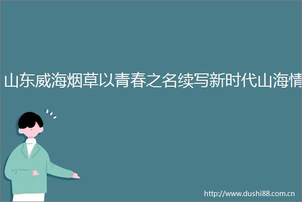 山东威海烟草以青春之名续写新时代山海情