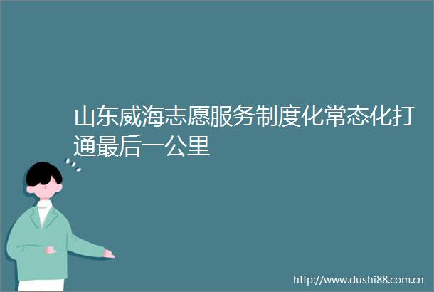 山东威海志愿服务制度化常态化打通最后一公里
