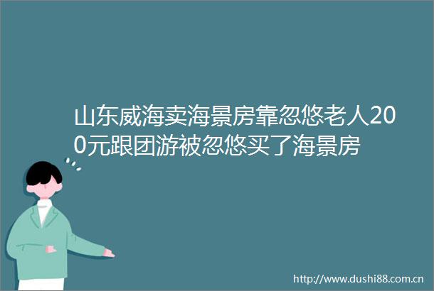 山东威海卖海景房靠忽悠老人200元跟团游被忽悠买了海景房