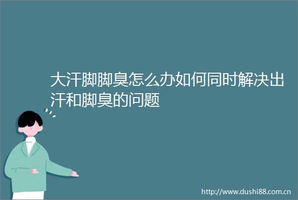 大汗脚脚臭怎么办如何同时解决出汗和脚臭的问题