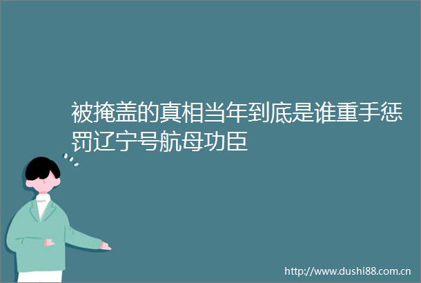 被掩盖的真相当年到底是谁重手惩罚辽宁号航母功臣