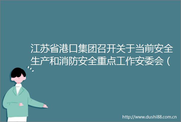 江苏省港口集团召开关于当前安全生产和消防安全重点工作安委会（扩大）专题会议
