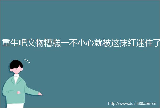 重生吧文物糟糕一不小心就被这抹红迷住了