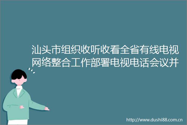 汕头市组织收听收看全省有线电视网络整合工作部署电视电话会议并部署贯彻落实