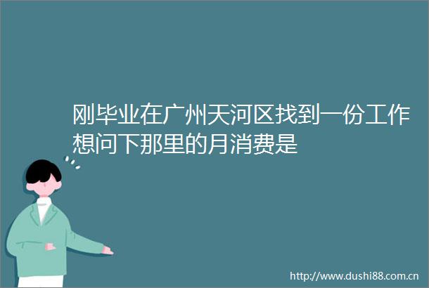刚毕业在广州天河区找到一份工作想问下那里的月消费是