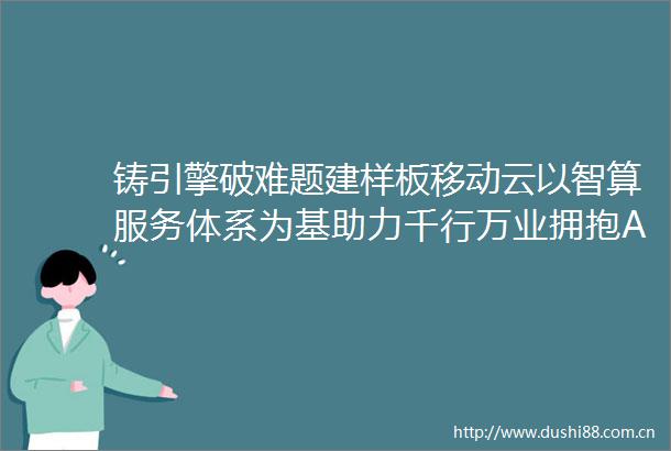 铸引擎破难题建样板移动云以智算服务体系为基助力千行万业拥抱AI时代